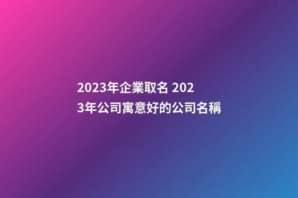 2023年企業取名 2023年公司寓意好的公司名稱
